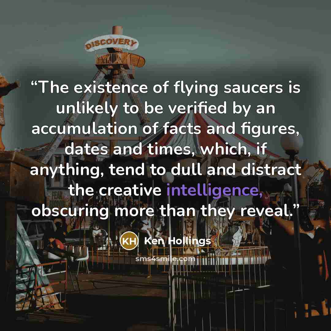 “The existence of flying saucers is unlikely to be verified by an accumulation of facts and figures, dates and times, which, if anything, tend to dull and distract the creative intelligence, obscuring more than they reveal.” quote by Ken Hollings