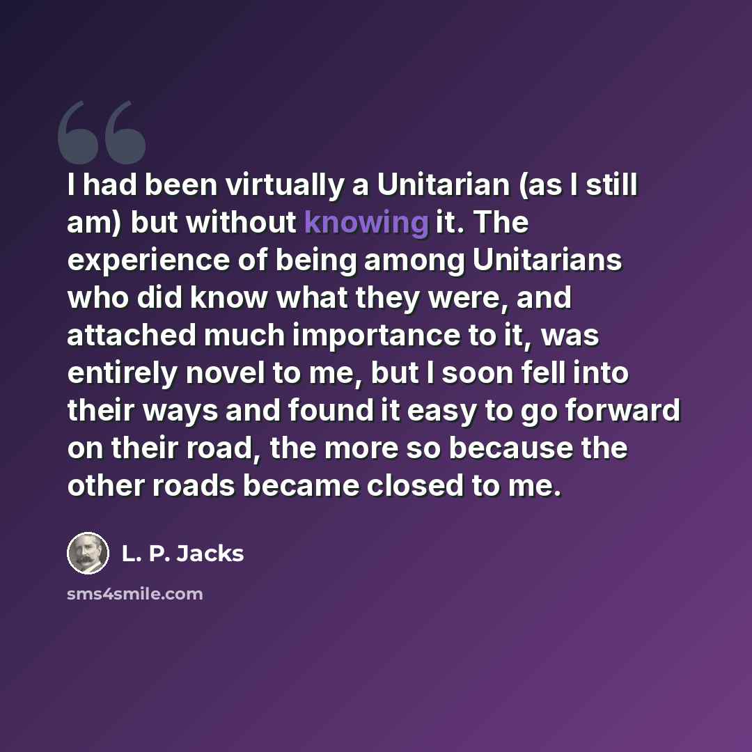“I had been virtually a Unitarian (as I still am) but without knowing it. The experience of being among Unitarians who did know what they were, and attached much importance to it, was entirely novel to me, but I soon fell into their ways and found it easy to go forward on their road, the more so…” quote by L. P. Jacks