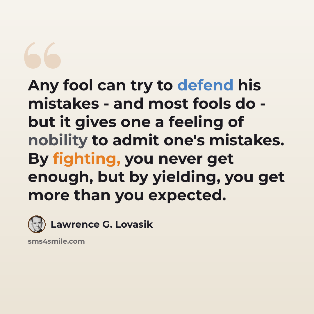“Any fool can try to defend his mistakes - and most fools do - but it gives one a feeling of nobility to admit one's mistakes. By fighting, you never get enough, but by yielding, you get more than you expected.” quote by Lawrence G. Lovasik