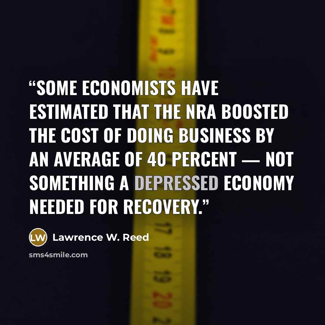 “Some economists have estimated that the NRA boosted the cost of doing business by an average of 40 percent — not something a depressed economy needed for recovery.” quote by Lawrence W. Reed