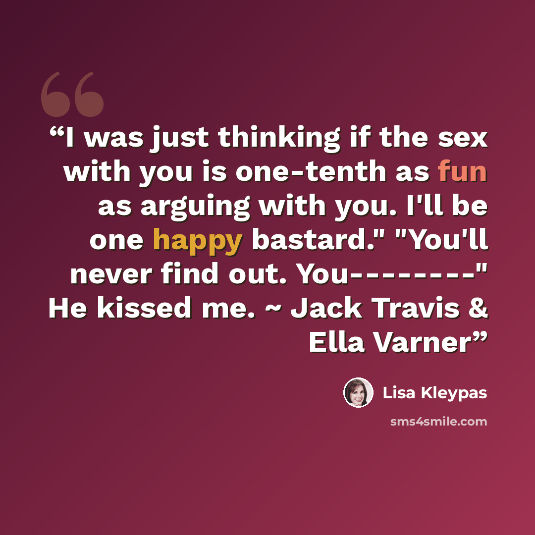 “I was just thinking if the sex with you is one-tenth as fun as arguing with you. I'll be one happy bastard." "You'll never find out. You--------" He kissed me. ~ Jack Travis & Ella Varner” quote by Lisa Kleypas