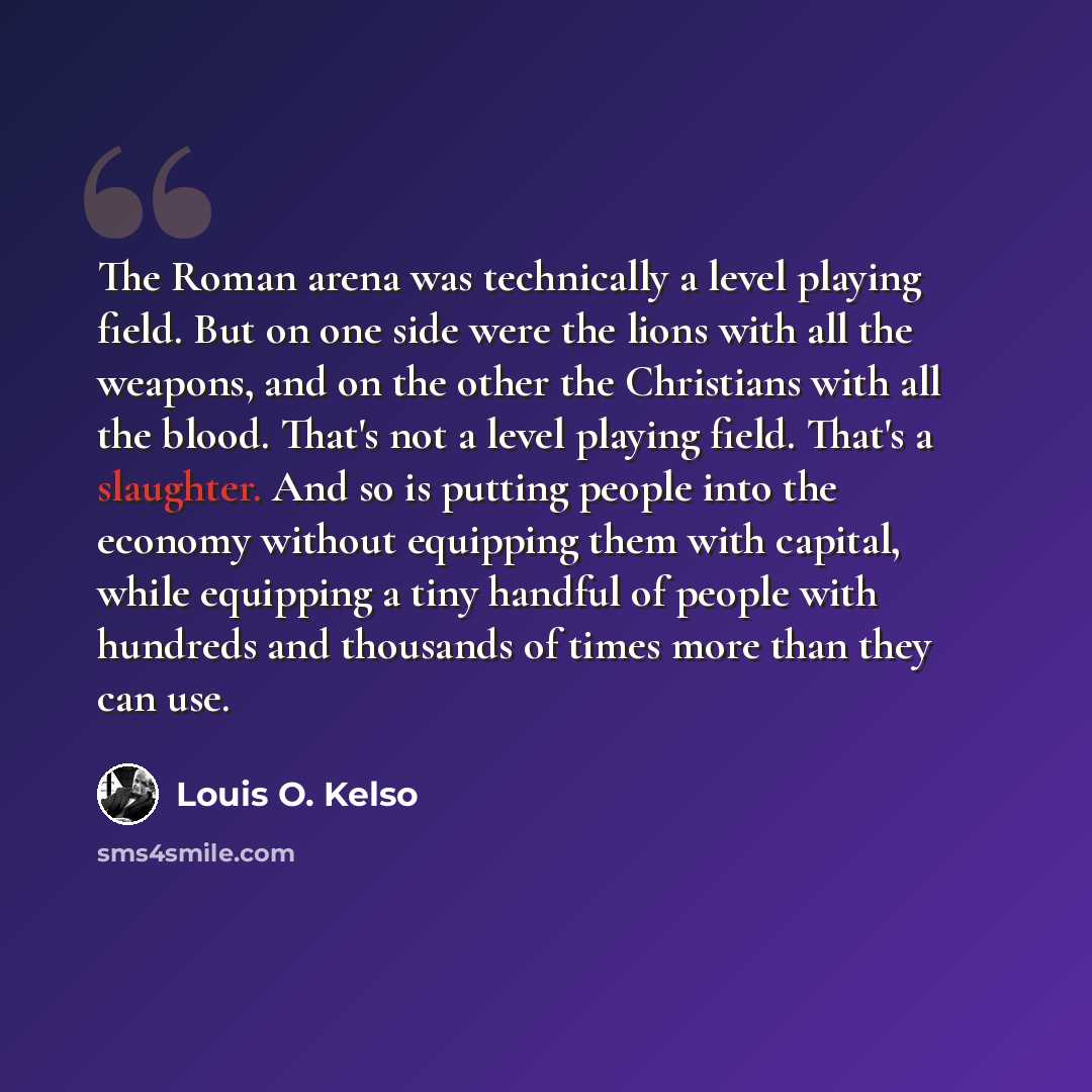 “The Roman arena was technically a level playing field. But on one side were the lions with all the weapons, and on the other the Christians with all the blood. That's not a level playing field. That's a slaughter. And so is putting people into the economy without equipping them with capital, while…” quote by Louis O. Kelso