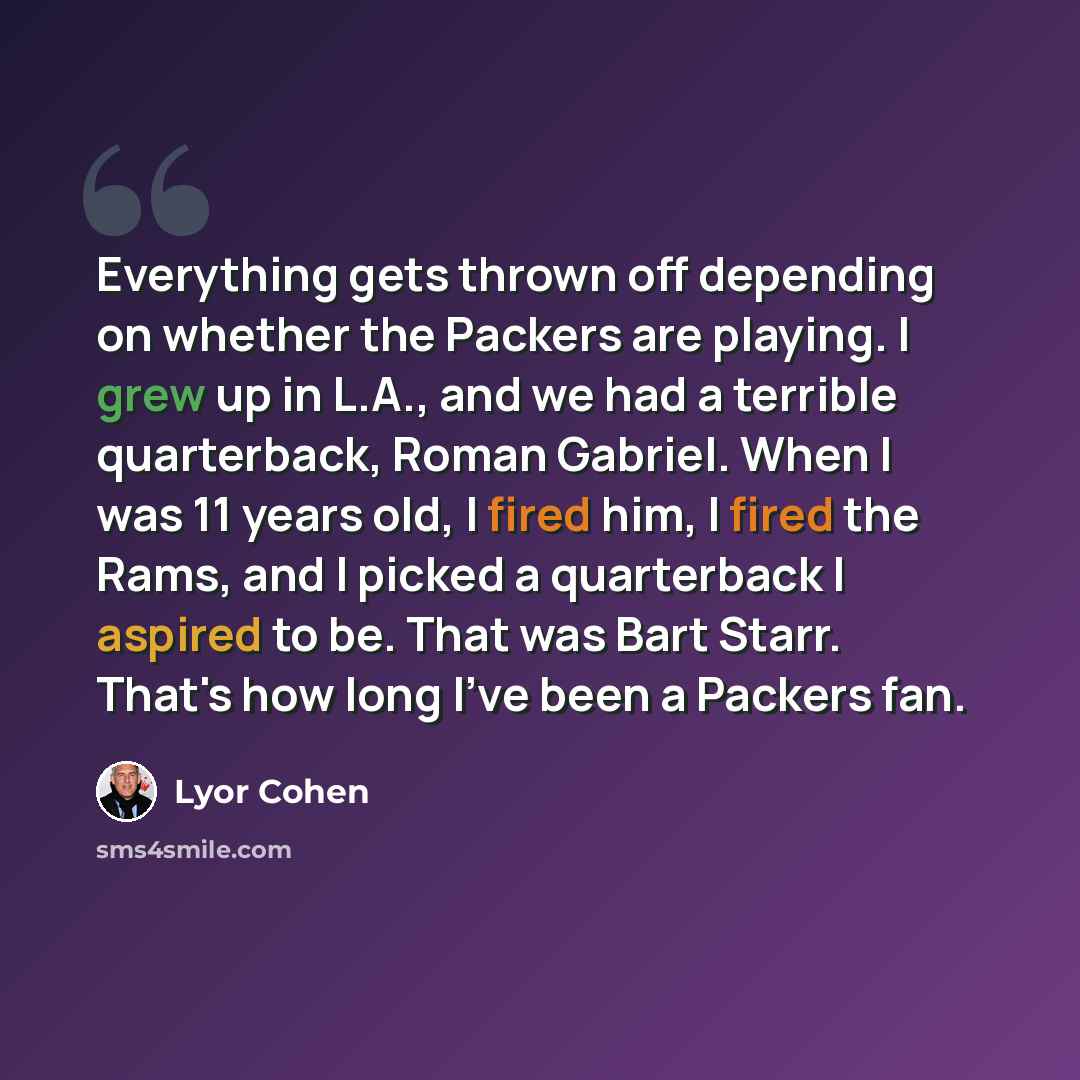 “Everything gets thrown off depending on whether the Packers are playing. I grew up in L.A., and we had a terrible quarterback, Roman Gabriel. When I was 11 years old, I fired him, I fired the Rams, and I picked a quarterback I aspired to be. That was Bart Starr. That's how long I've been a Packers…” quote by Lyor Cohen