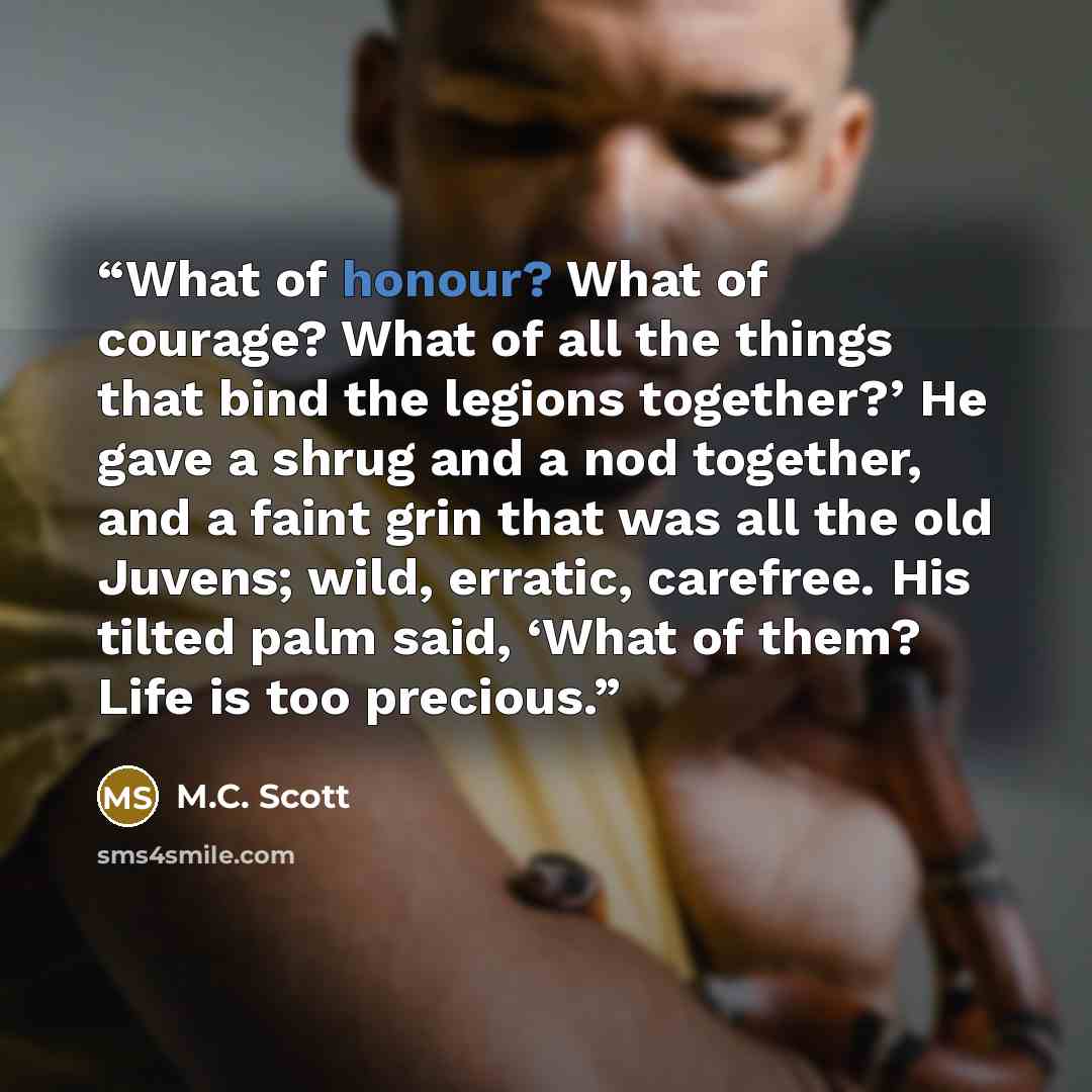 “What of honour? What of courage? What of all the things that bind the legions together?’ He gave a shrug and a nod together, and a faint grin that was all the old Juvens; wild, erratic, carefree. His tilted palm said, ‘What of them? Life is too precious.” quote by M.C. Scott