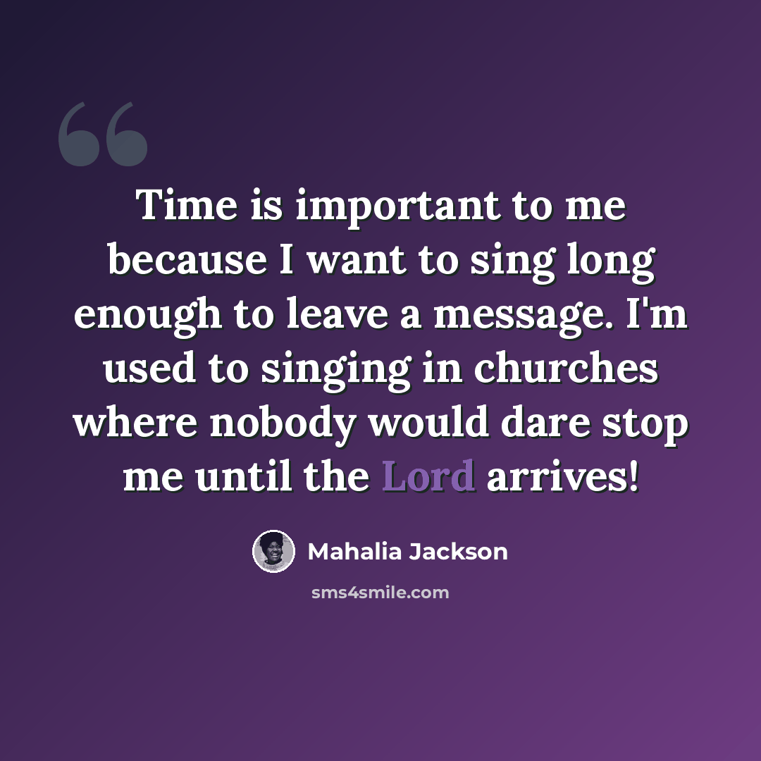 “Time is important to me because I want to sing long enough to leave a message. I'm used to singing in churches where nobody would dare stop me until the Lord arrives!” quote by Mahalia Jackson