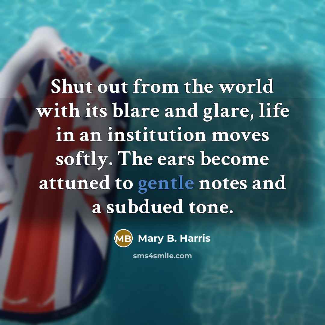 “Shut out from the world with its blare and glare, life in an institution moves softly. The ears become attuned to gentle notes and a subdued tone.” quote by Mary B. Harris