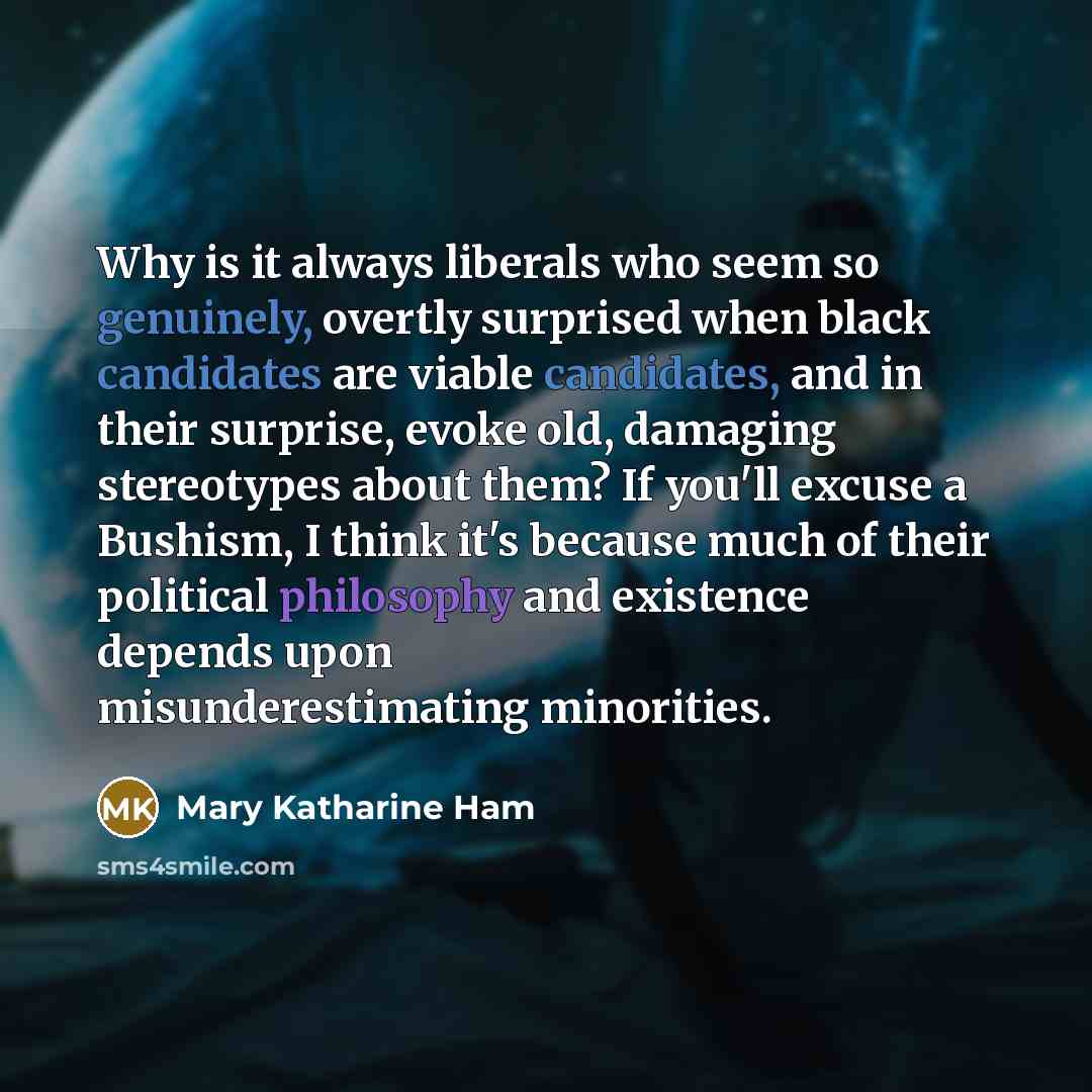 “Why is it always liberals who seem so genuinely, overtly surprised when black candidates are viable candidates, and in their surprise, evoke old, damaging stereotypes about them? If you'll excuse a Bushism, I think it's because much of their political philosophy and existence depends upon…” quote by Mary Katharine Ham