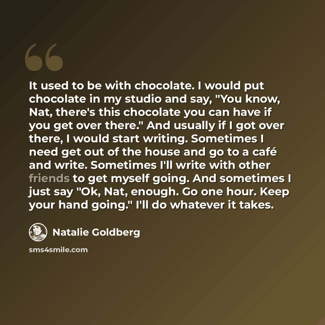 “It used to be with chocolate. I would put chocolate in my studio and say, "You know, Nat, there's this chocolate you can have if you get over there." And usually if I got over there, I would start writing. Sometimes I need get out of the house and go to a café and write. Sometimes I'll write with…” quote by Natalie Goldberg