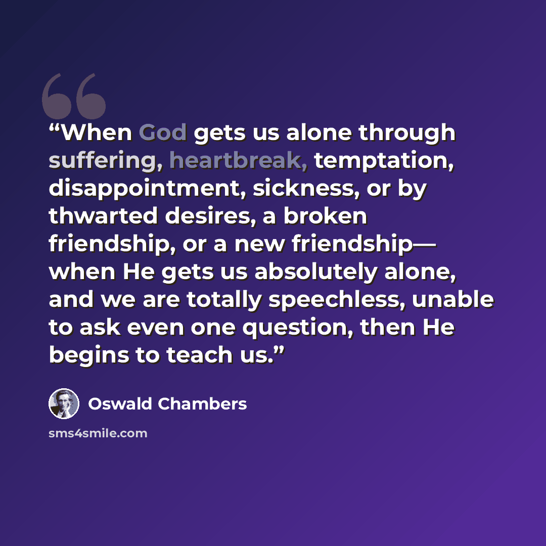“When God gets us alone through suffering, heartbreak, temptation, disappointment, sickness, or by thwarted desires, a broken friendship, or a new friendship— when He gets us absolutely alone, and we are totally speechless, unable to ask even one question, then He begins to teach us.” quote by Oswald Chambers