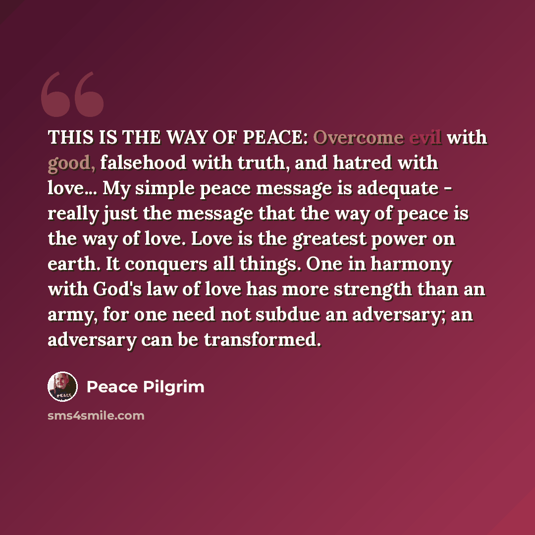 “THIS IS THE WAY OF PEACE: Overcome evil with good, falsehood with truth, and hatred with love... My simple peace message is adequate - really just the message that the way of peace is the way of love. Love is the greatest power on earth. It conquers all things. One in harmony with God's law of…” quote by Peace Pilgrim