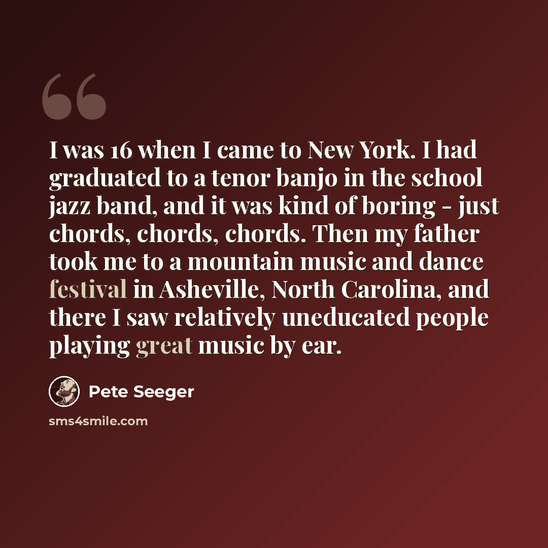 “I was 16 when I came to New York. I had graduated to a tenor banjo in the school jazz band, and it was kind of boring - just chords, chords, chords. Then my father took me to a mountain music and dance festival in Asheville, North Carolina, and there I saw relatively uneducated people playing…” quote by Pete Seeger