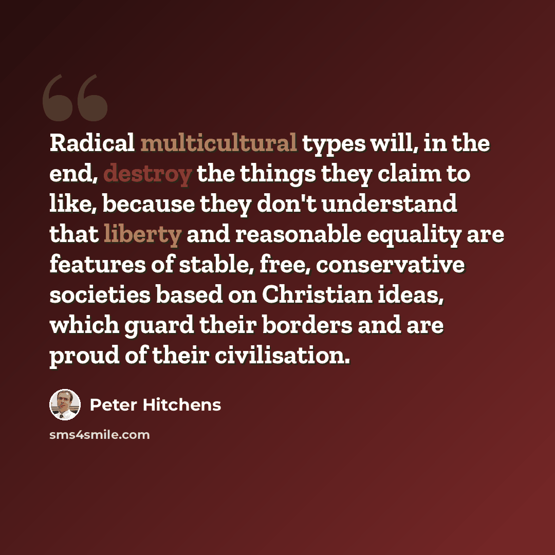 “Radical multicultural types will, in the end, destroy the things they claim to like, because they don't understand that liberty and reasonable equality are features of stable, free, conservative societies based on Christian ideas, which guard their borders and are proud of their civilisation.” quote by Peter Hitchens