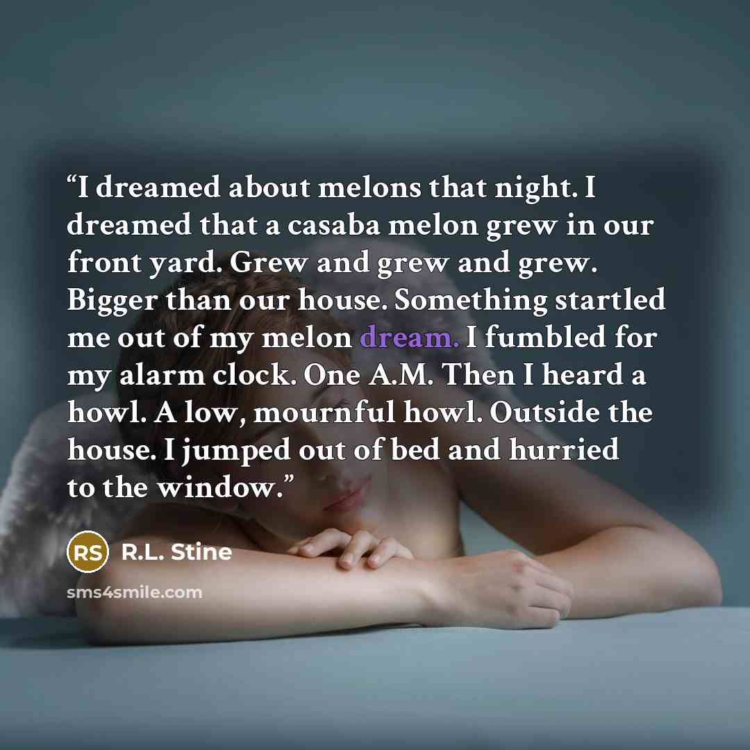 “I dreamed about melons that night. I dreamed that a casaba melon grew in our front yard. Grew and grew and grew. Bigger than our house. Something startled me out of my melon dream. I fumbled for my alarm clock. One A.M. Then I heard a howl. A low, mournful howl. Outside the house. I jumped out of…” quote by R.L. Stine