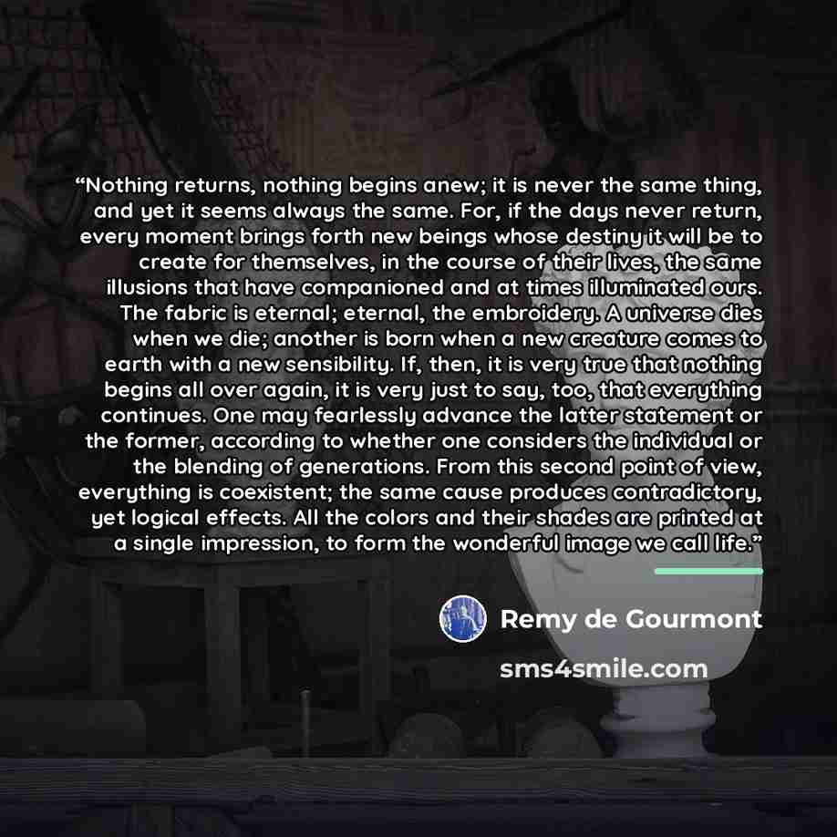 “Nothing returns, nothing begins anew; it is never the same thing, and yet it seems always the same. For, if the days never return, every moment brings forth new beings whose destiny it will be to create for themselves, in the course of their lives, the same illusions that have companioned and at…” quote by Remy de Gourmont