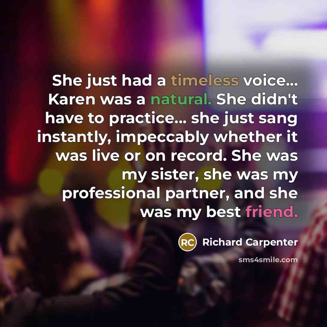 “She just had a timeless voice... Karen was a natural. She didn't have to practice... she just sang instantly, impeccably whether it was live or on record. She was my sister, she was my professional partner, and she was my best friend.” quote by Richard Carpenter