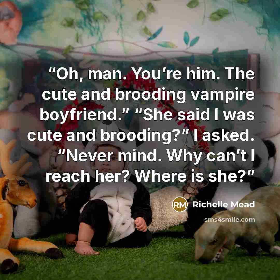 “Oh, man. You’re him. The cute and brooding vampire boyfriend.” “She said I was cute and brooding?” I asked. “Never mind. Why can’t I reach her? Where is she?” quote by Richelle Mead