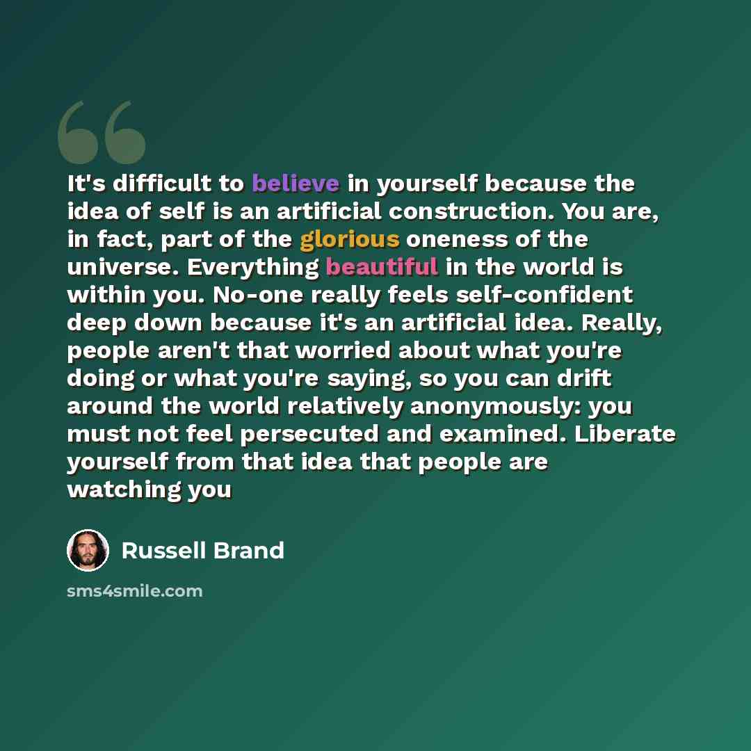 “It's difficult to believe in yourself because the idea of self is an artificial construction. You are, in fact, part of the glorious oneness of the universe. Everything beautiful in the world is within you. No-one really feels self-confident deep down because it's an artificial idea. Really…” quote by Russell Brand