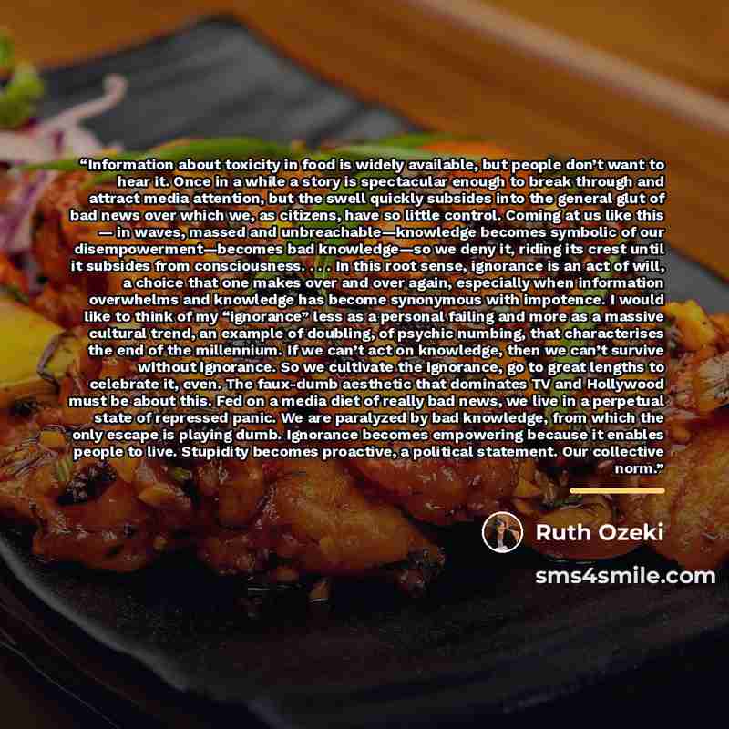 “Information about toxicity in food is widely available, but people don’t want to hear it. Once in a while a story is spectacular enough to break through and attract media attention, but the swell quickly subsides into the general glut of bad news over which we, as citizens, have so little control…” quote by Ruth Ozeki