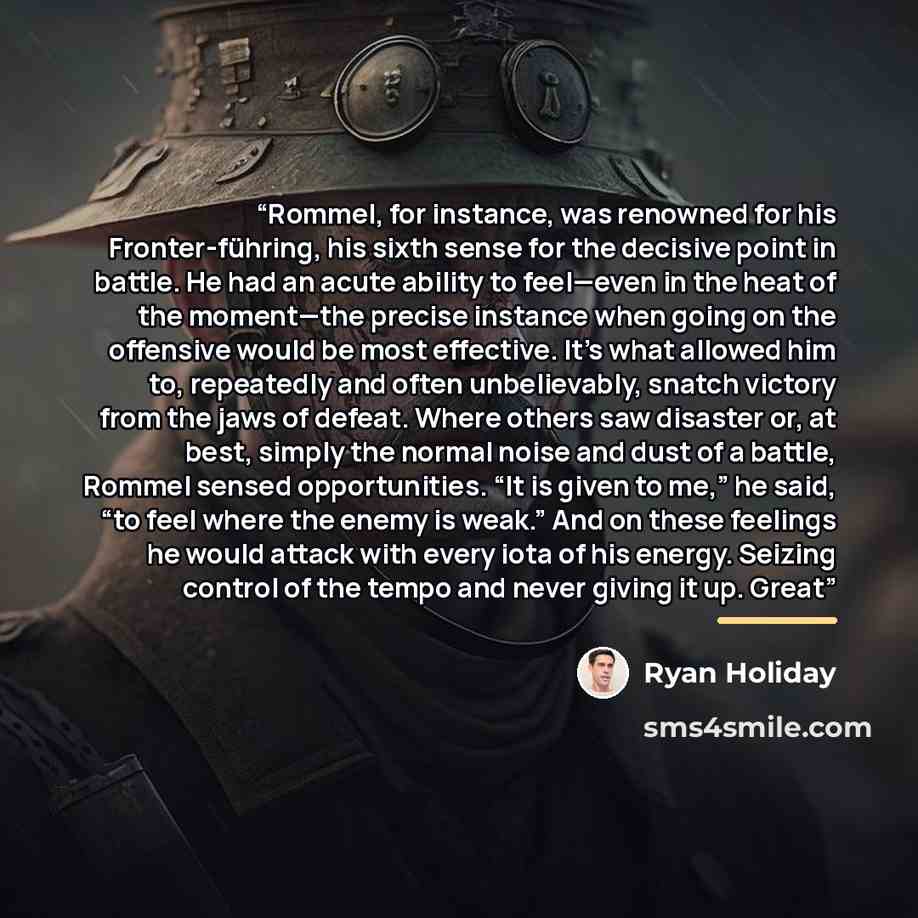 “Rommel, for instance, was renowned for his Fronter-führing, his sixth sense for the decisive point in battle. He had an acute ability to feel—even in the heat of the moment—the precise instance when going on the offensive would be most effective. It’s what allowed him to, repeatedly and often…” quote by Ryan Holiday