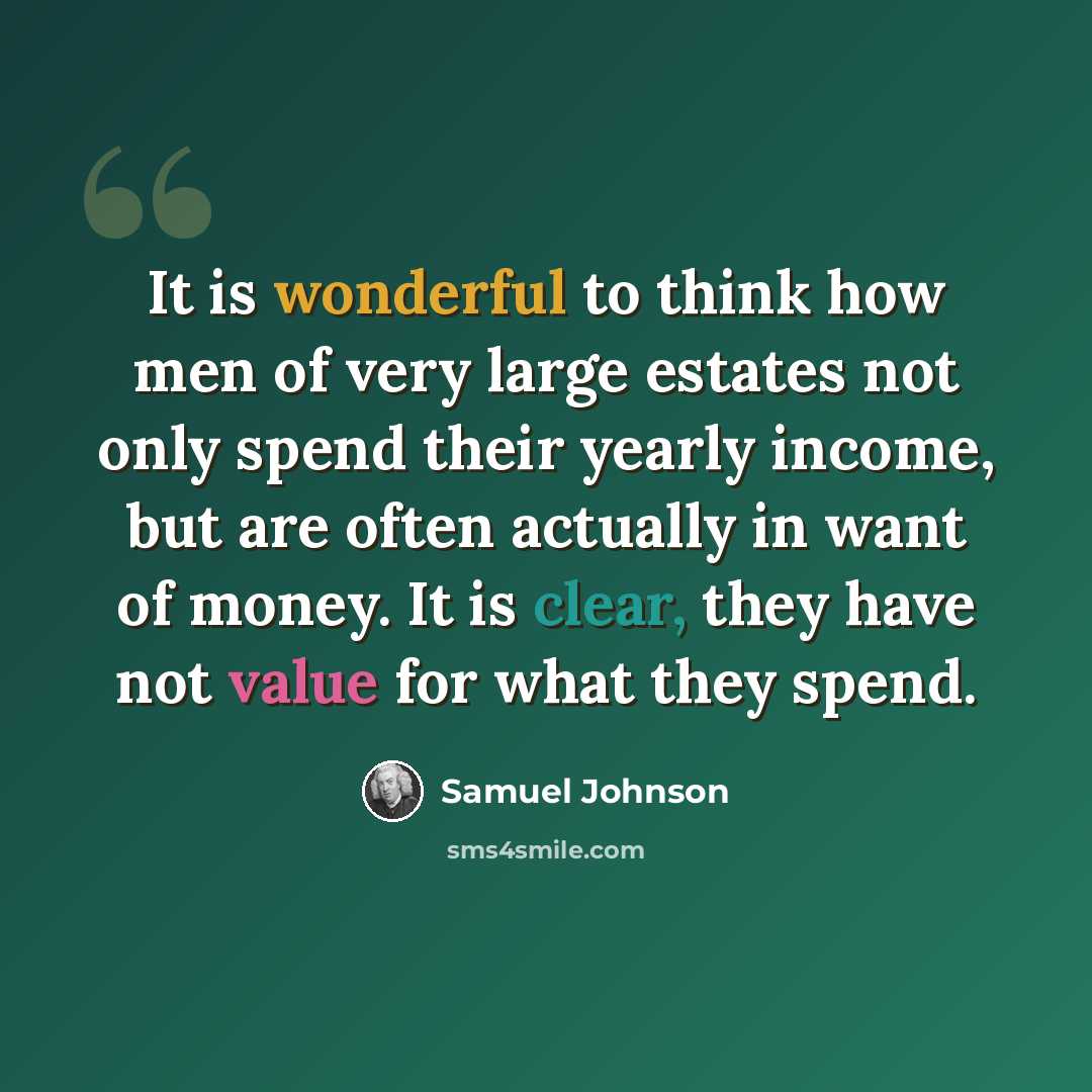 “It is wonderful to think how men of very large estates not only spend their yearly income, but are often actually in want of money. It is clear, they have not value for what they spend.” quote by Samuel Johnson