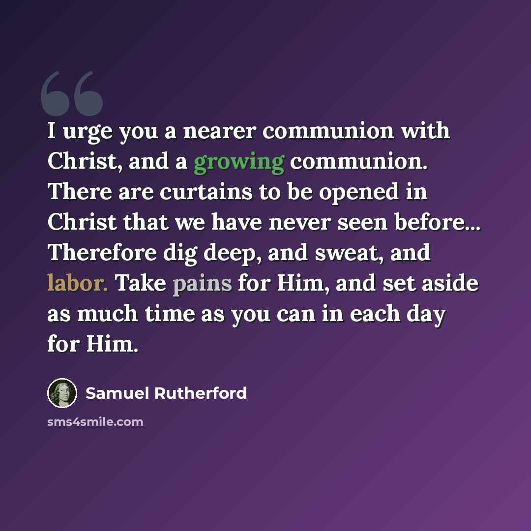 “I urge you a nearer communion with Christ, and a growing communion. There are curtains to be opened in Christ that we have never seen before... Therefore dig deep, and sweat, and labor. Take pains for Him, and set aside as much time as you can in each day for Him.” quote by Samuel Rutherford