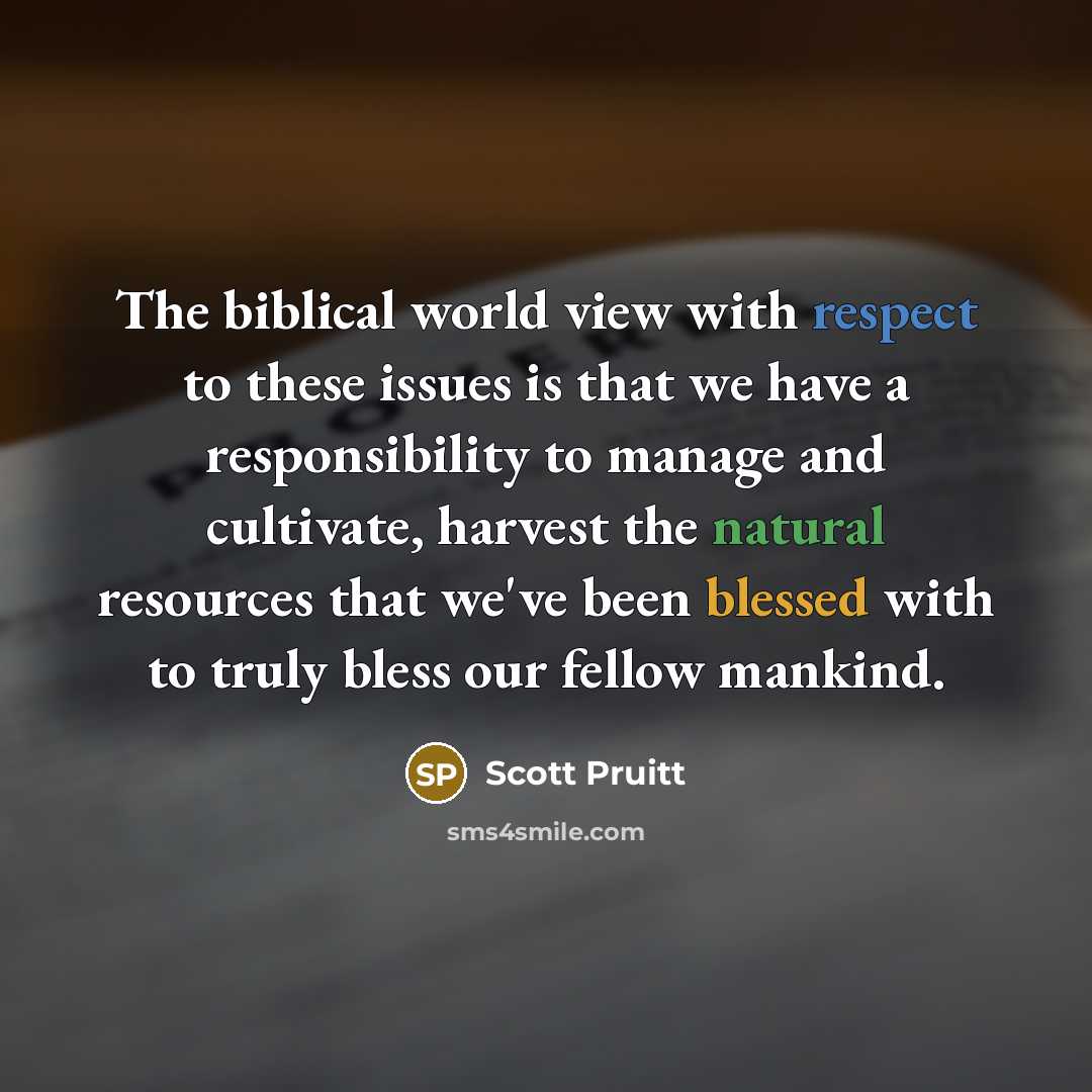 “The biblical world view with respect to these issues is that we have a responsibility to manage and cultivate, harvest the natural resources that we've been blessed with to truly bless our fellow mankind.” quote by Scott Pruitt