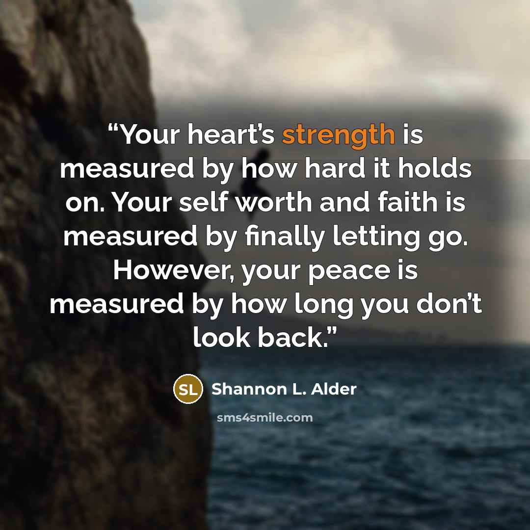 “Your heart’s strength is measured by how hard it holds on. Your self worth and faith is measured by finally letting go. However, your peace is measured by how long you don’t look back.” quote by Shannon L. Alder