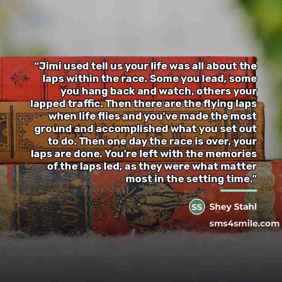 “Jimi used tell us your life was all about the laps within the race. Some you lead, some you hang back and watch, others your lapped traffic. Then there are the flying laps when life flies and you've made the most ground and accomplished what you set out to do. Then one day the race is over, your…” quote by Shey Stahl