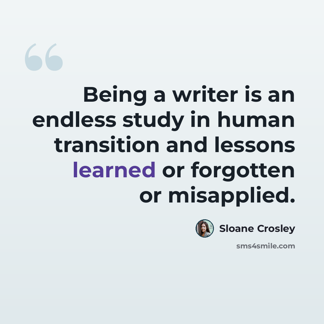 “Being a writer is an endless study in human transition and lessons learned or forgotten or misapplied.” quote by Sloane Crosley