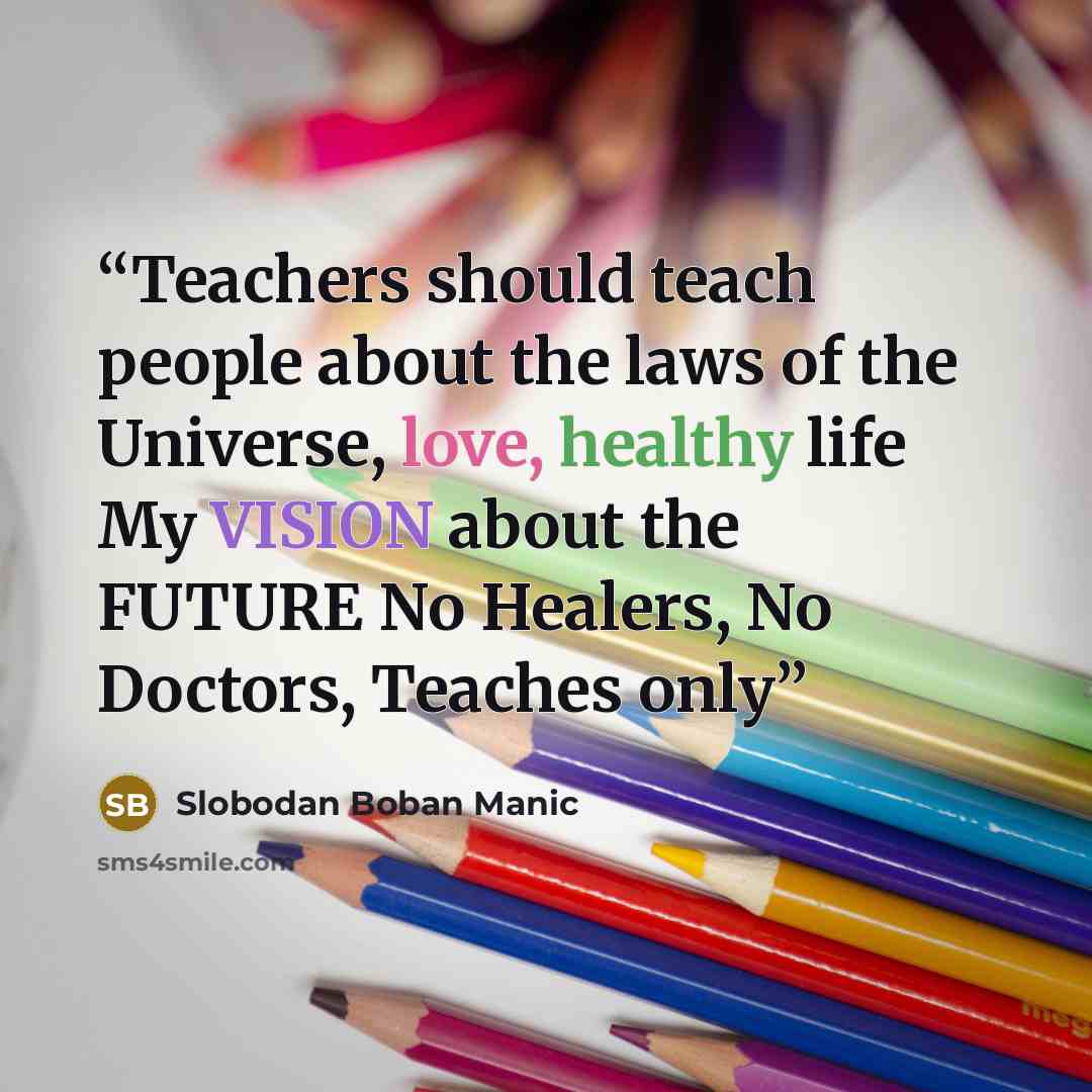 “Teachers should teach people about the laws of the Universe, love, healthy life My VISION about the FUTURE No Healers, No Doctors, Teaches only” quote by Slobodan Boban Manic