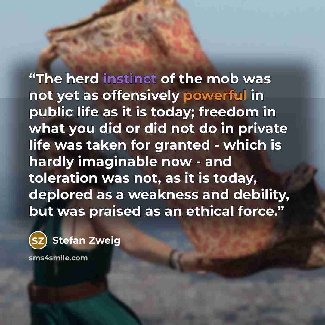 “The herd instinct of the mob was not yet as offensively powerful in public life as it is today; freedom in what you did or did not do in private life was taken for granted - which is hardly imaginable now - and toleration was not, as it is today, deplored as a weakness and debility, but was…” quote by Stefan Zweig