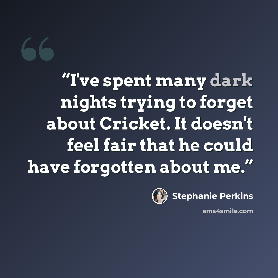 “I've spent many dark nights trying to forget about Cricket. It doesn't feel fair that he could have forgotten about me.” quote by Stephanie Perkins