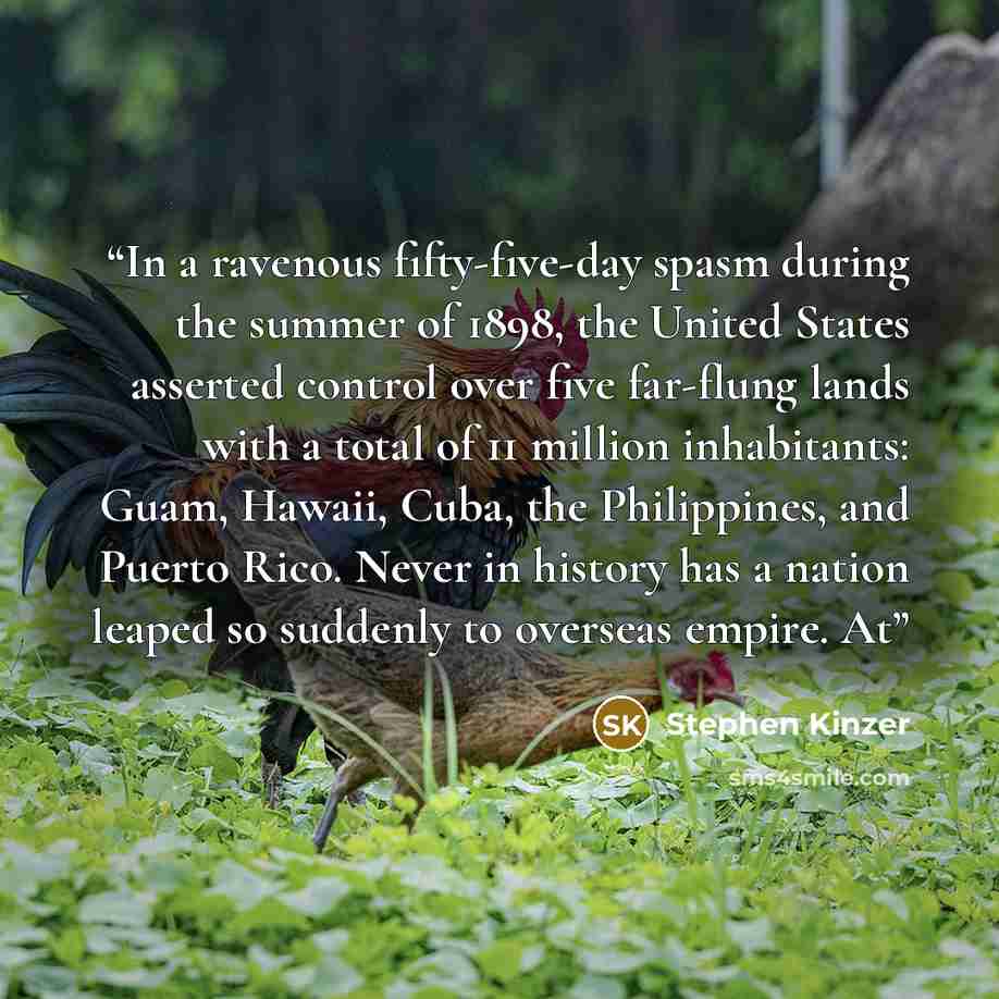 “In a ravenous fifty-five-day spasm during the summer of 1898, the United States asserted control over five far-flung lands with a total of 11 million inhabitants: Guam, Hawaii, Cuba, the Philippines, and Puerto Rico. Never in history has a nation leaped so suddenly to overseas empire. At” quote by Stephen Kinzer