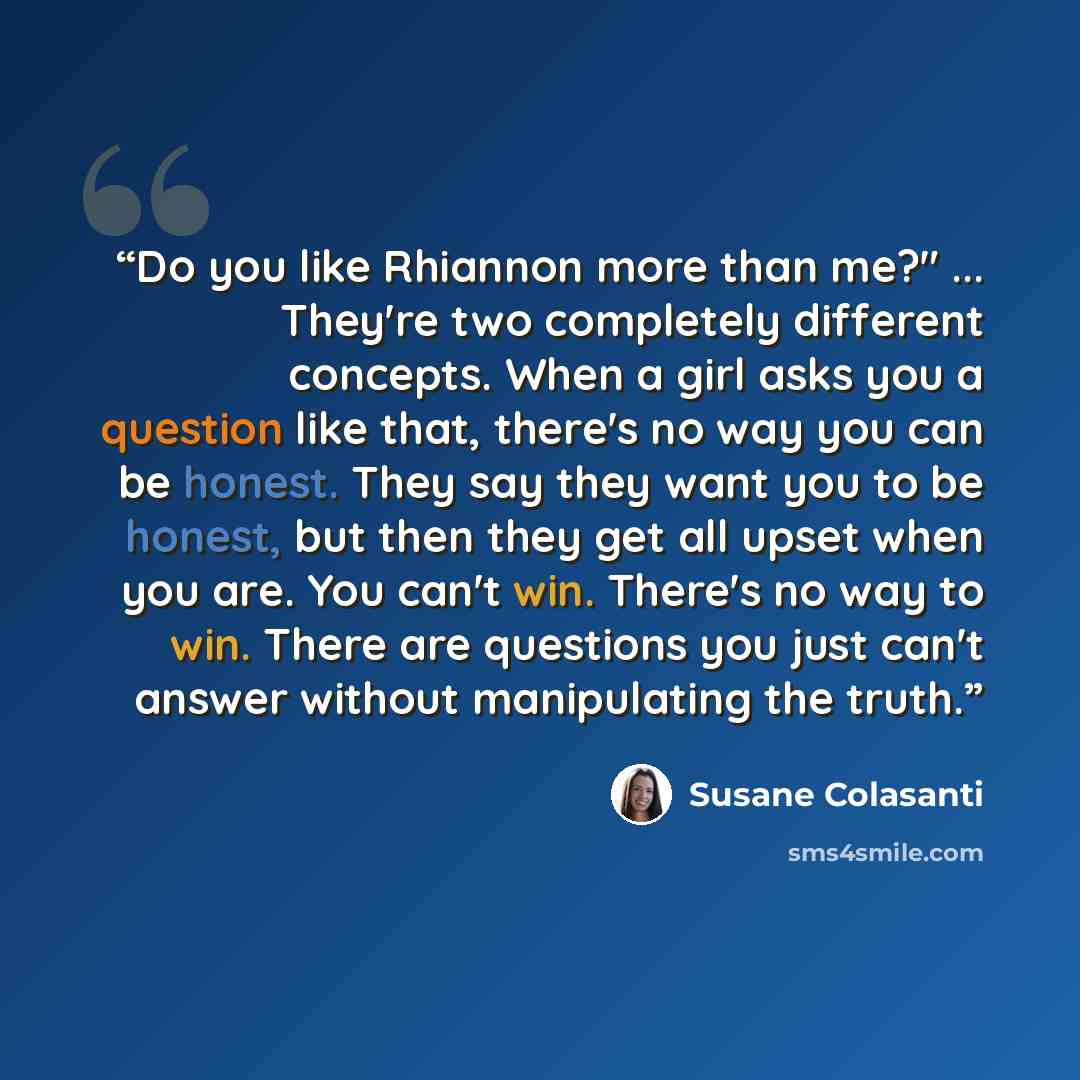 “Do you like Rhiannon more than me?" ... They're two completely different concepts. When a girl asks you a question like that, there's no way you can be honest. They say they want you to be honest, but then they get all upset when you are. You can't win. There's no way to win. There are questions…” quote by Susane Colasanti