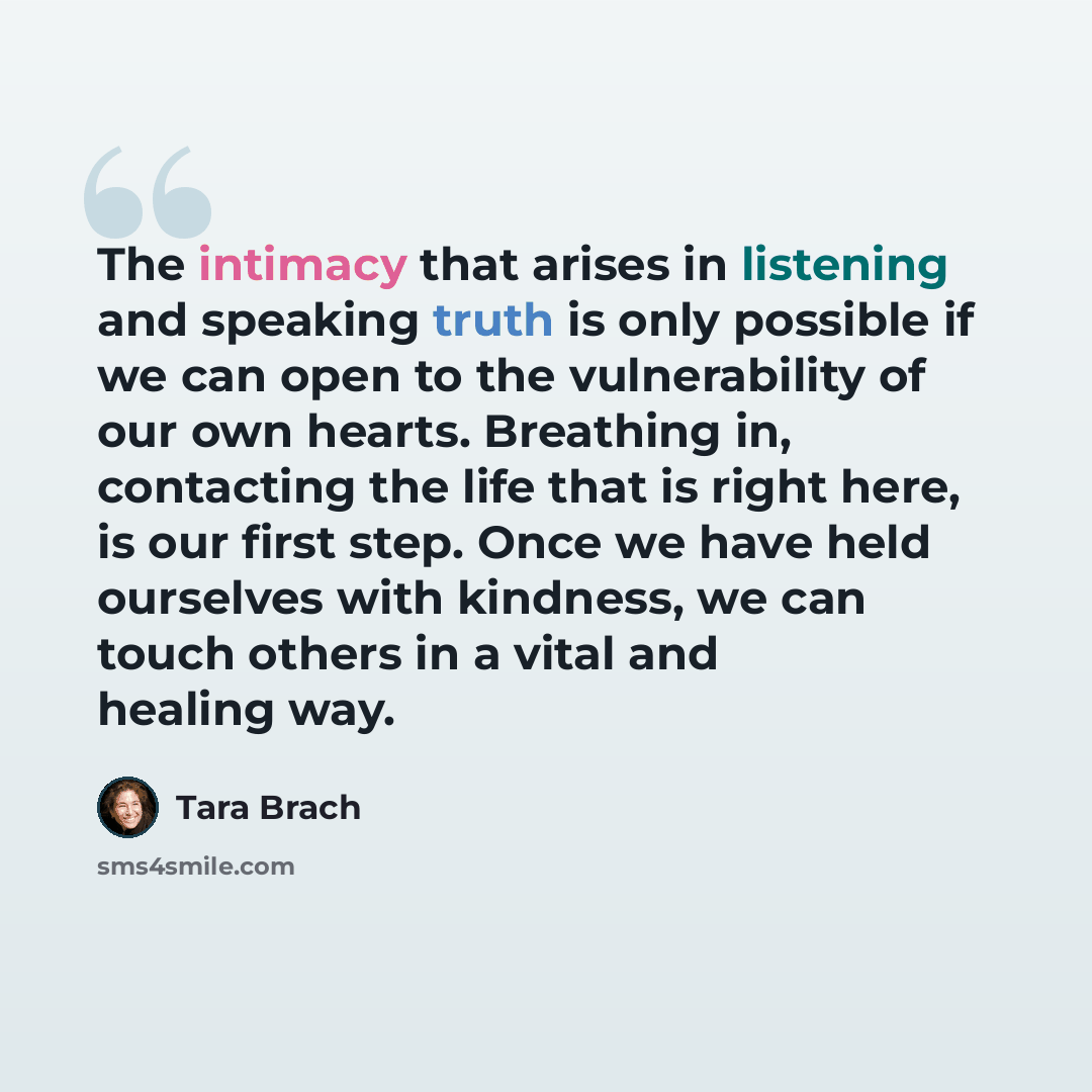 “The intimacy that arises in listening and speaking truth is only possible if we can open to the vulnerability of our own hearts. Breathing in, contacting the life that is right here, is our first step. Once we have held ourselves with kindness, we can touch others in a vital and healing way.” quote by Tara Brach
