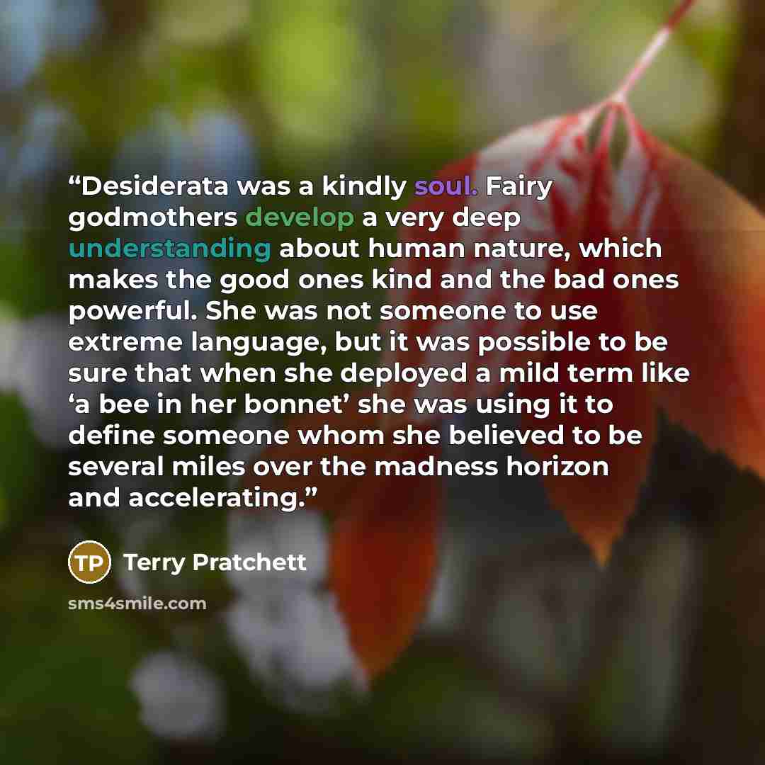“Desiderata was a kindly soul. Fairy godmothers develop a very deep understanding about human nature, which makes the good ones kind and the bad ones powerful. She was not someone to use extreme language, but it was possible to be sure that when she deployed a mild term like ‘a bee in her bonnet’…” quote by Terry Pratchett