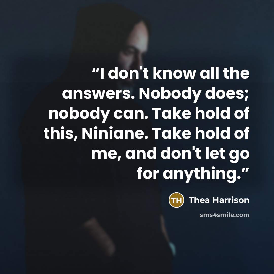“I don't know all the answers. Nobody does; nobody can. Take hold of this, Niniane. Take hold of me, and don't let go for anything.” quote by Thea Harrison