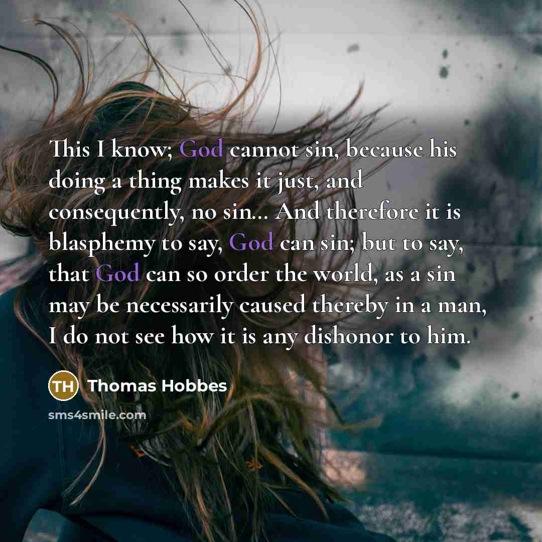 “This I know; God cannot sin, because his doing a thing makes it just, and consequently, no sin… And therefore it is blasphemy to say, God can sin; but to say, that God can so order the world, as a sin may be necessarily caused thereby in a man, I do not see how it is any dishonor to him.” quote by Thomas Hobbes
