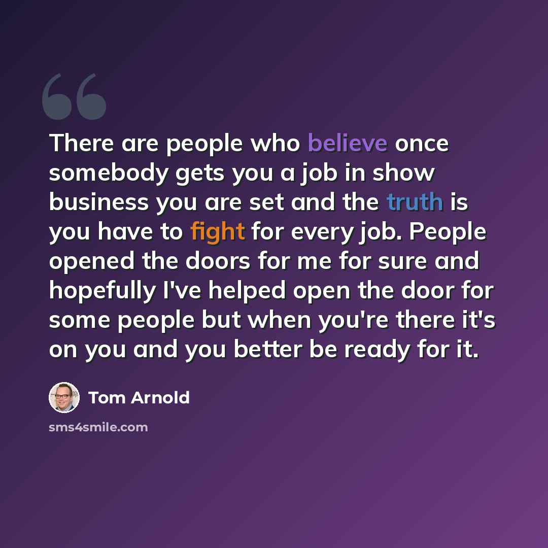 “There are people who believe once somebody gets you a job in show business you are set and the truth is you have to fight for every job. People opened the doors for me for sure and hopefully I've helped open the door for some people but when you're there it's on you and you better be ready for it.” quote by Tom Arnold