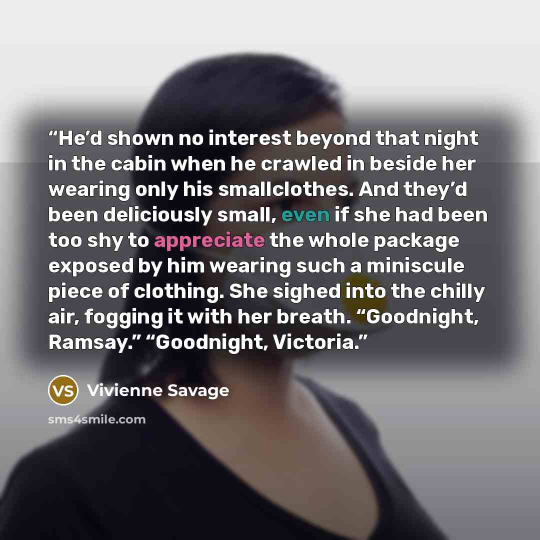 “He’d shown no interest beyond that night in the cabin when he crawled in beside her wearing only his smallclothes. And they’d been deliciously small, even if she had been too shy to appreciate the whole package exposed by him wearing such a miniscule piece of clothing. She sighed into the chilly…” quote by Vivienne Savage