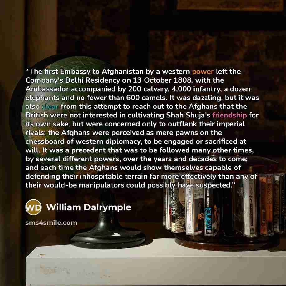 “The first Embassy to Afghanistan by a western power left the Company's Delhi Residency on 13 October 1808, with the Ambassador accompanied by 200 calvary, 4,000 infantry, a dozen elephants and no fewer than 600 camels. It was dazzling, but it was also clear from this attempt to reach out to the…” quote by William Dalrymple
