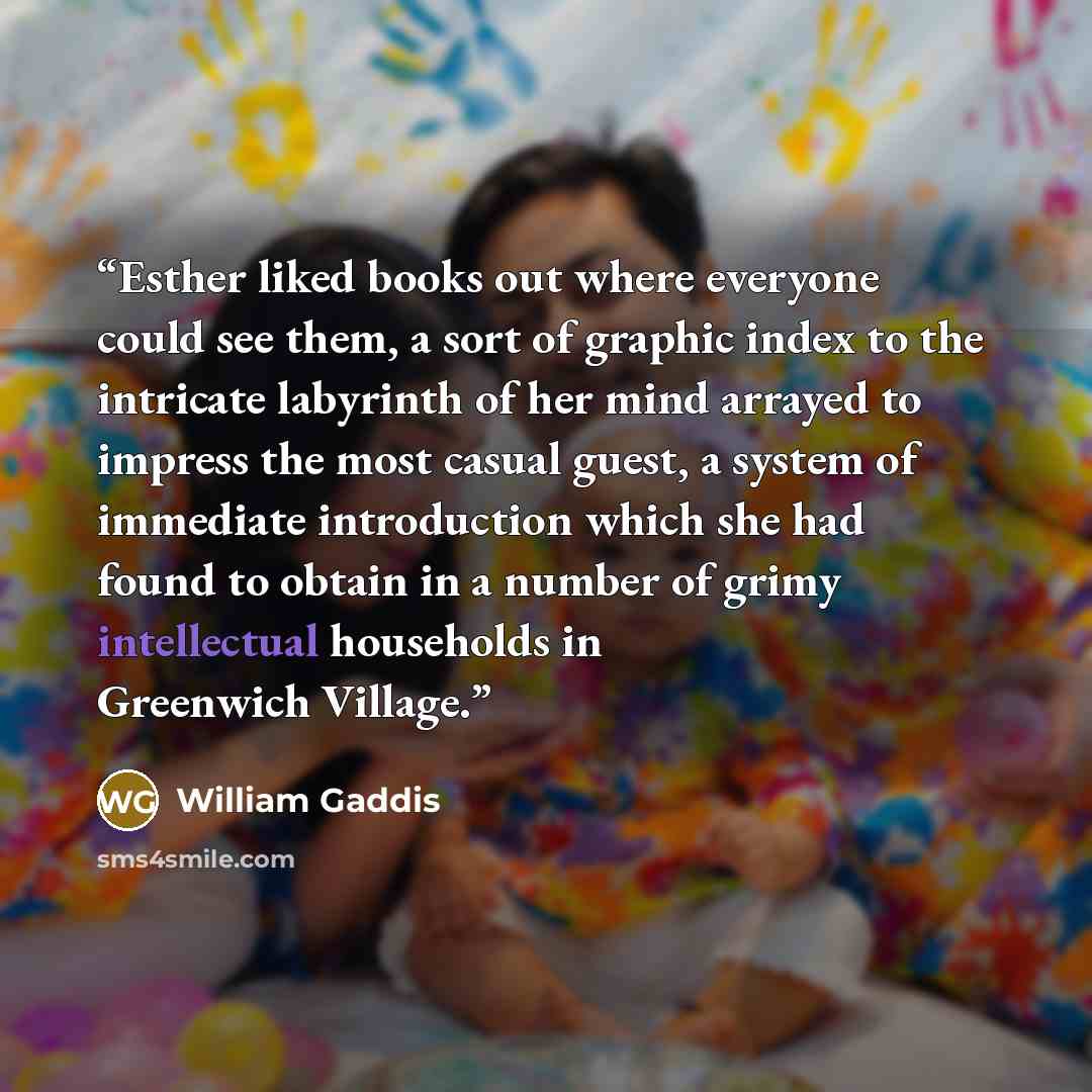 “Esther liked books out where everyone could see them, a sort of graphic index to the intricate labyrinth of her mind arrayed to impress the most casual guest, a system of immediate introduction which she had found to obtain in a number of grimy intellectual households in Greenwich Village.” quote by William Gaddis