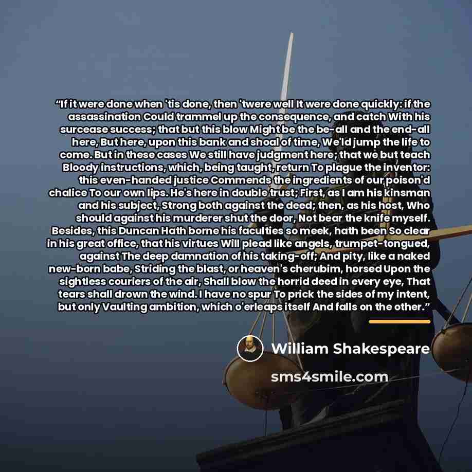 “If it were done when 'tis done, then 'twere well It were done quickly: if the assassination Could trammel up the consequence, and catch With his surcease success; that but this blow Might be the be-all and the end-all here, But here, upon this bank and shoal of time, We'ld jump the life to come…” quote by William Shakespeare
