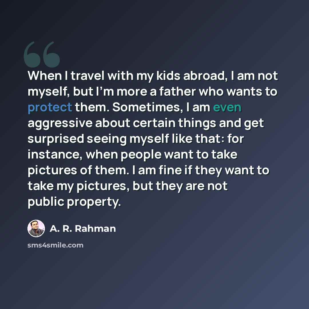 “When I travel with my kids abroad, I am not myself, but I'm more a father who wants to protect them. Sometimes, I am even aggressive about certain things and get surprised seeing myself like that: for instance, when people want to take pictures of them. I am fine if they want to take my pictures…” quote by A. R. Rahman