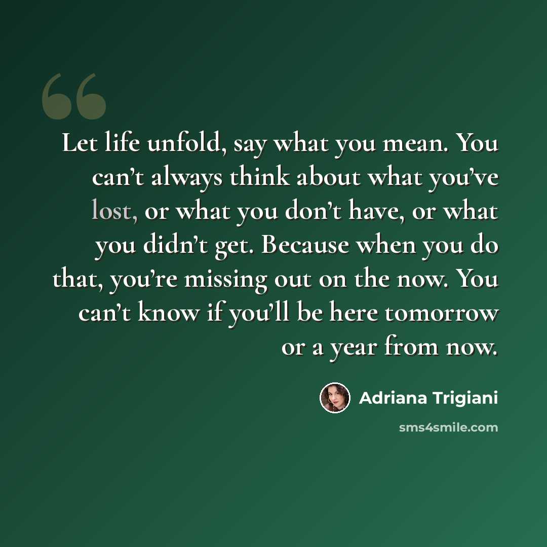 “Let life unfold, say what you mean. You can’t always think about what you’ve lost, or what you don’t have, or what you didn’t get. Because when you do that, you’re missing out on the now. You can’t know if you’ll be here tomorrow or a year from now.” quote by Adriana Trigiani