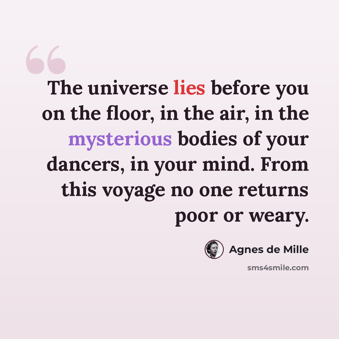“The universe lies before you on the floor, in the air, in the mysterious bodies of your dancers, in your mind. From this voyage no one returns poor or weary.” quote by Agnes de Mille