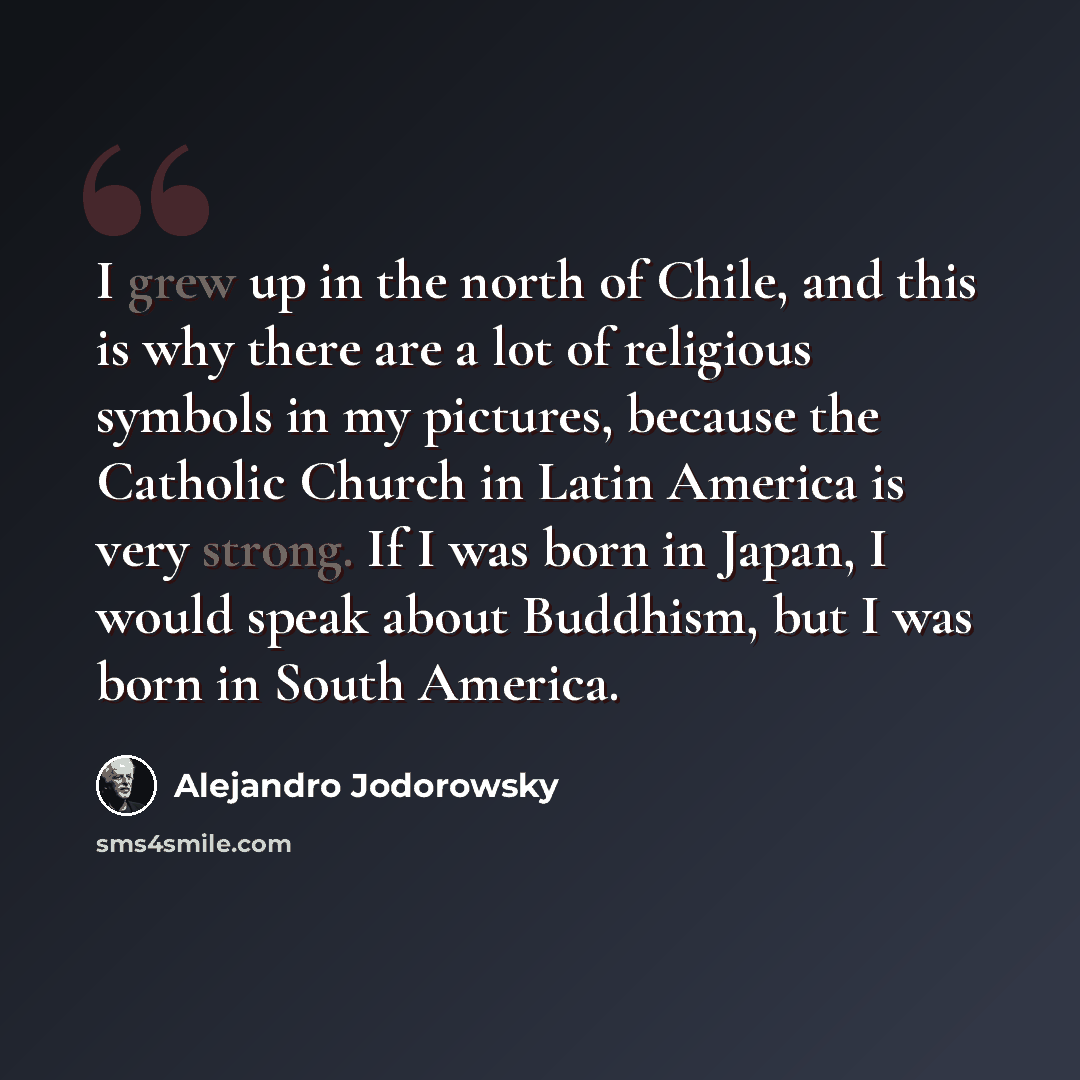 “I grew up in the north of Chile, and this is why there are a lot of religious symbols in my pictures, because the Catholic Church in Latin America is very strong. If I was born in Japan, I would speak about Buddhism, but I was born in South America.” quote by Alejandro Jodorowsky