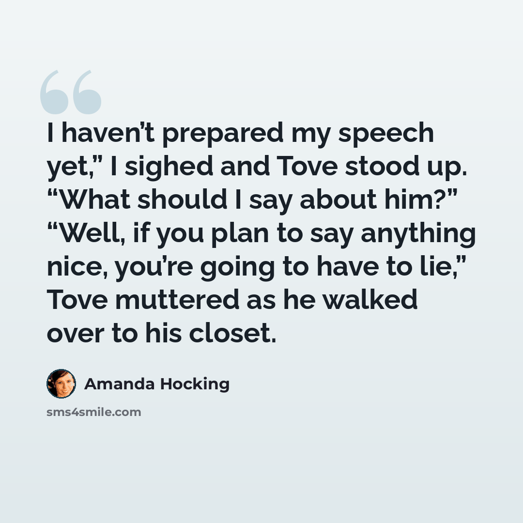 “I haven’t prepared my speech yet,” I sighed and Tove stood up. “What should I say about him?” “Well, if you plan to say anything nice, you’re going to have to lie,” Tove muttered as he walked over to his closet.” quote by Amanda Hocking