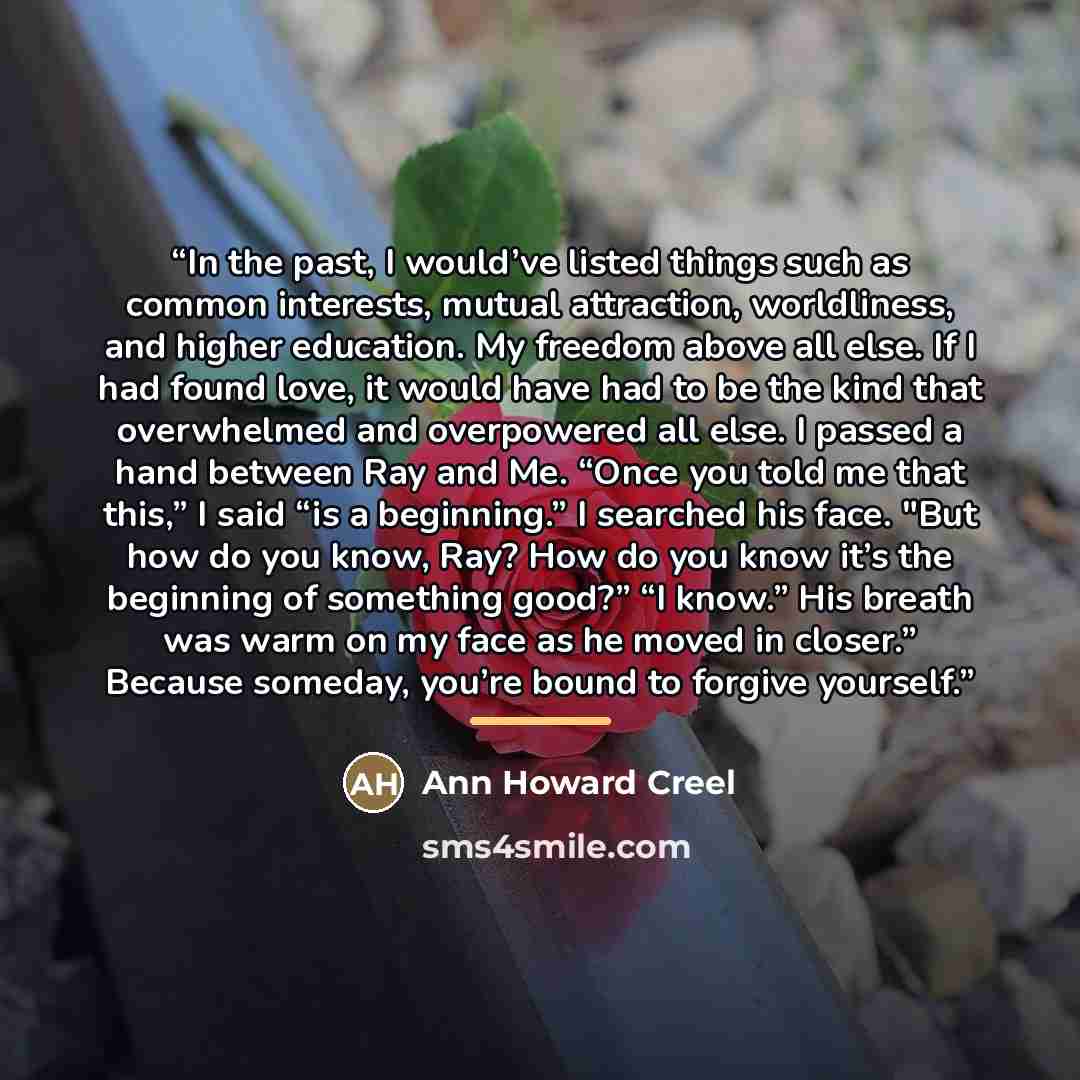 “In the past, I would’ve listed things such as common interests, mutual attraction, worldliness, and higher education. My freedom above all else. If I had found love, it would have had to be the kind that overwhelmed and overpowered all else. I passed a hand between Ray and Me. “Once you told me…” quote by Ann Howard Creel