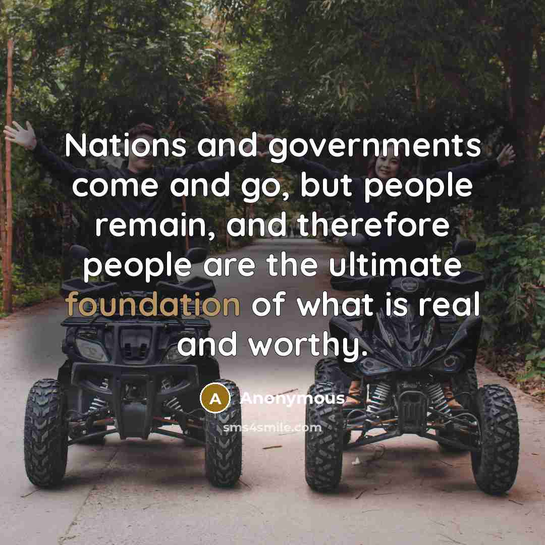 “Nations and governments come and go, but people remain, and therefore people are the ultimate foundation of what is real and worthy.” quote by Anonymous